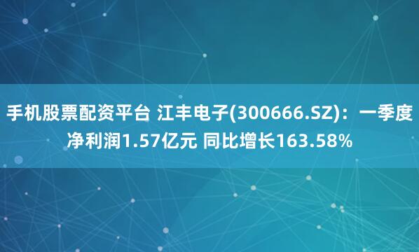 手机股票配资平台 江丰电子(300666.SZ)：一季度净利润1.57亿元 同比增长163.58%