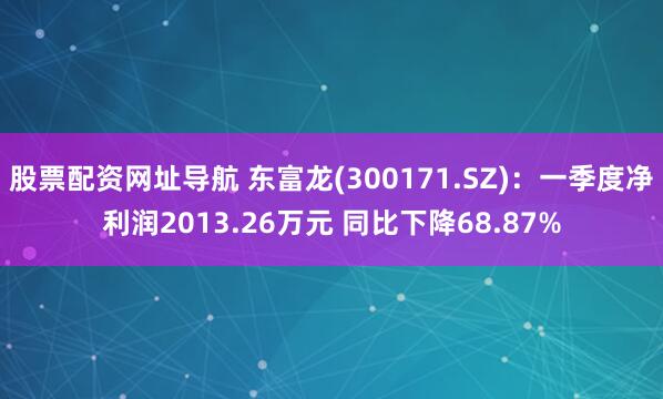 股票配资网址导航 东富龙(300171.SZ)：一季度净利润2013.26万元 同比下降68.87%