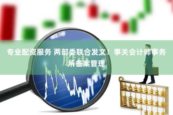 专业配资服务 两部委联合发文！事关会计师事务所备案管理