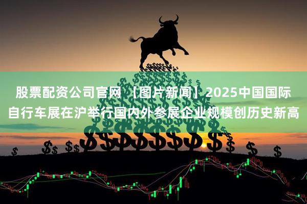 股票配资公司官网 【图片新闻】2025中国国际自行车展在沪举行国内外参展企业规模创历史新高