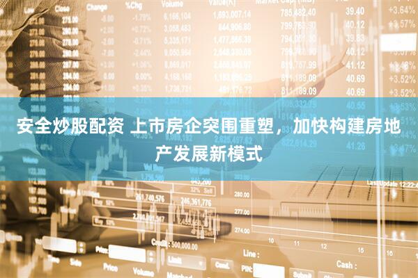 安全炒股配资 上市房企突围重塑，加快构建房地产发展新模式