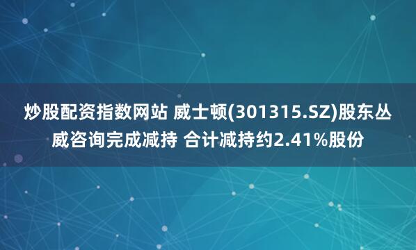 炒股配资指数网站 威士顿(301315.SZ)股东丛威咨询完成减持 合计减持约2.41%股份