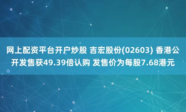 网上配资平台开户炒股 吉宏股份(02603) 香港公开发售获49.39倍认购 发售价为每股7.68港元