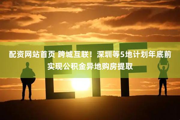 配资网站首页 跨城互联！深圳等5地计划年底前实现公积金异地购房提取