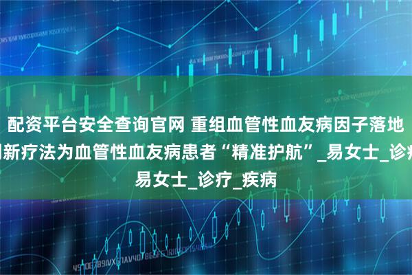 配资平台安全查询官网 重组血管性血友病因子落地天津 创新疗法为血管性血友病患者“精准护航”_易女士_诊疗_疾病