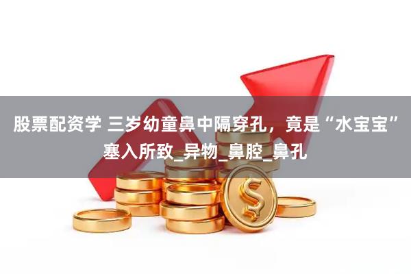 股票配资学 三岁幼童鼻中隔穿孔，竟是“水宝宝”塞入所致_异物_鼻腔_鼻孔