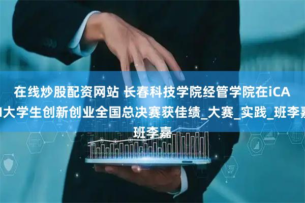 在线炒股配资网站 长春科技学院经管学院在iCAN大学生创新创业全国总决赛获佳绩_大赛_实践_班李嘉