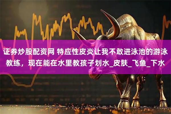 证券炒股配资网 特应性皮炎让我不敢进泳池的游泳教练，现在能在水里教孩子划水_皮肤_飞鱼_下水