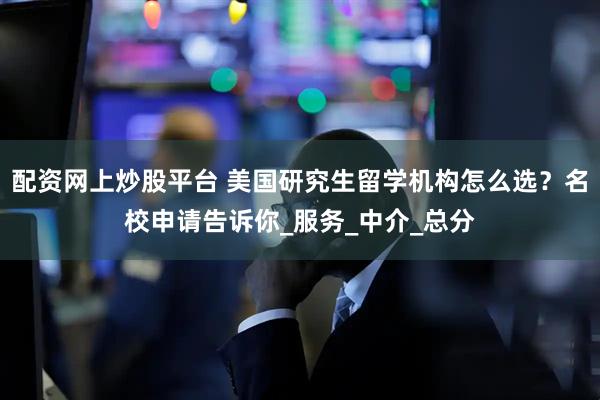 配资网上炒股平台 美国研究生留学机构怎么选？名校申请告诉你_服务_中介_总分