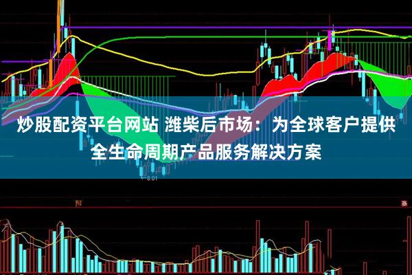 炒股配资平台网站 潍柴后市场：为全球客户提供全生命周期产品服务解决方案