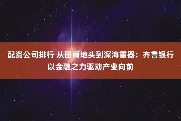 配资公司排行 从田间地头到深海重器：齐鲁银行以金融之力驱动产业向前