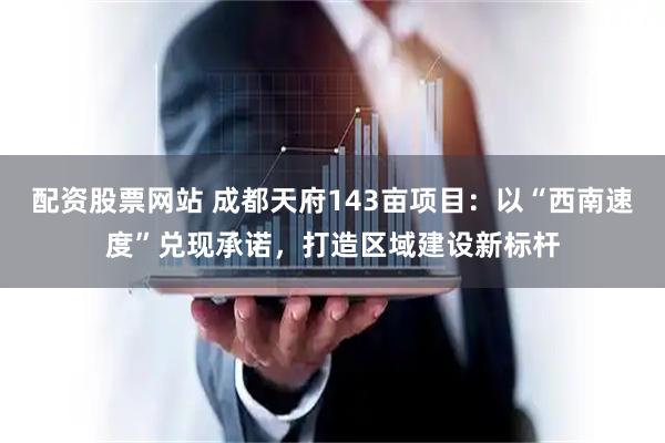 配资股票网站 成都天府143亩项目：以“西南速度”兑现承诺，打造区域建设新标杆