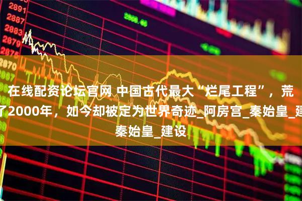 在线配资论坛官网 中国古代最大“烂尾工程”，荒废了2000年，如今却被定为世界奇迹_阿房宫_秦始皇_建设