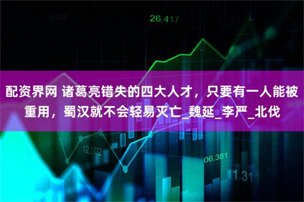 配资界网 诸葛亮错失的四大人才，只要有一人能被重用，蜀汉就不会轻易灭亡_魏延_李严_北伐
