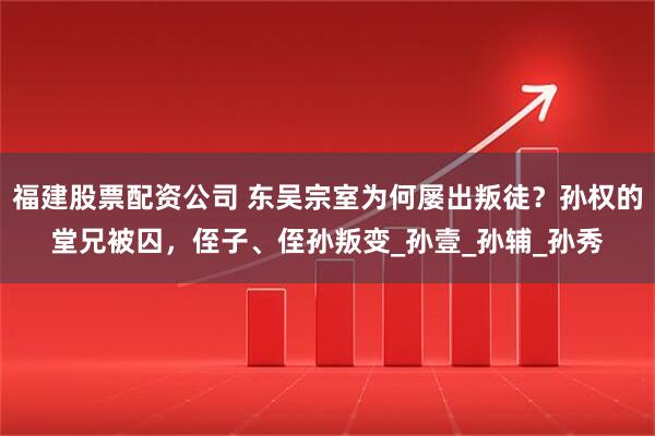 福建股票配资公司 东吴宗室为何屡出叛徒？孙权的堂兄被囚，侄子、侄孙叛变_孙壹_孙辅_孙秀