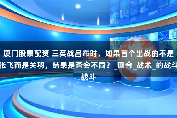 厦门股票配资 三英战吕布时，如果首个出战的不是张飞而是关羽，结果是否会不同？_回合_战术_的战斗