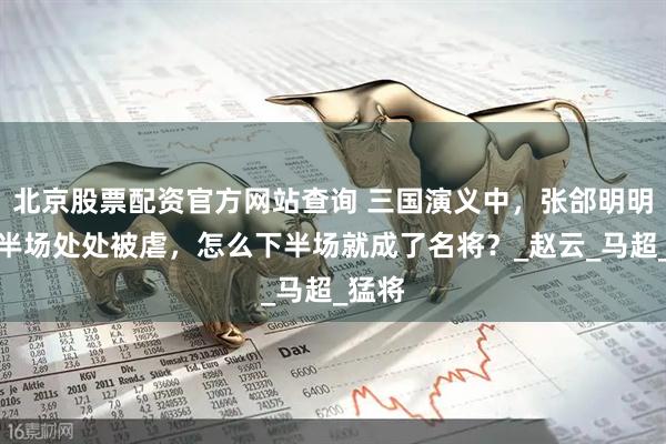 北京股票配资官方网站查询 三国演义中，张郃明明在上半场处处被虐，怎么下半场就成了名将？_赵云_马超_猛将