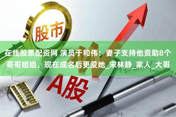 在线股票配资网 演员于和伟：妻子支持他资助8个哥哥姐姐，现在成名后更爱她_宋林静_家人_大哥