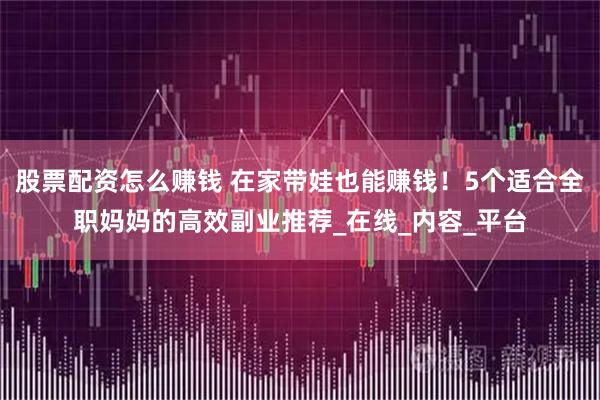 股票配资怎么赚钱 在家带娃也能赚钱！5个适合全职妈妈的高效副业推荐_在线_内容_平台