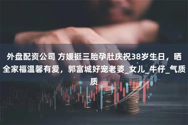 外盘配资公司 方媛挺三胎孕肚庆祝38岁生日，晒全家福温馨有爱，郭富城好宠老婆_女儿_牛仔_气质