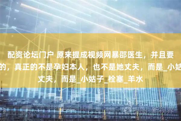 配资论坛门户 原来提成视频网暴邵医生，并且要她赔偿一百万的，真正的不是孕妇本人，也不是她丈夫，而是_小姑子_栓塞_羊水