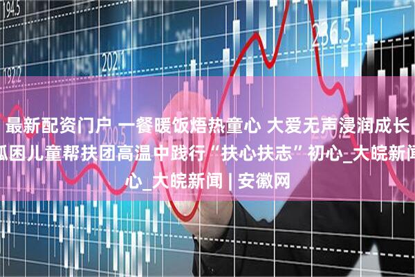 最新配资门户 一餐暖饭焐热童心 大爱无声浸润成长 ——合肥孤困儿童帮扶团高温中践行“扶心扶志”初心_大皖新闻 | 安徽网