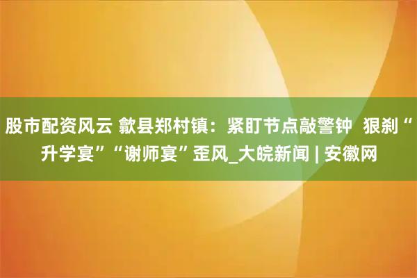 股市配资风云 歙县郑村镇：紧盯节点敲警钟  狠刹“升学宴”“谢师宴”歪风_大皖新闻 | 安徽网