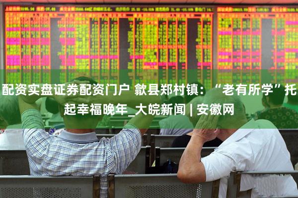 配资实盘证券配资门户 歙县郑村镇：“老有所学”托起幸福晚年_大皖新闻 | 安徽网