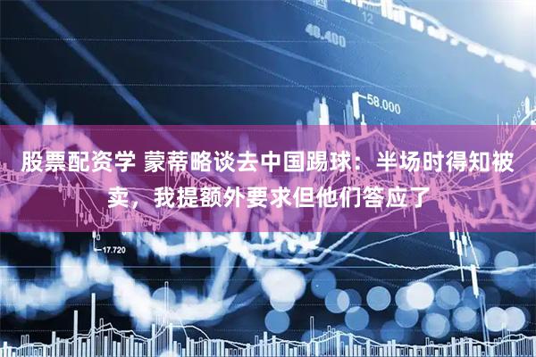 股票配资学 蒙蒂略谈去中国踢球：半场时得知被卖，我提额外要求但他们答应了