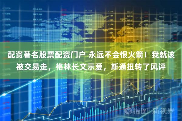 配资著名股票配资门户 永远不会恨火箭！我就该被交易走，格林长文示爱，斯通扭转了风评