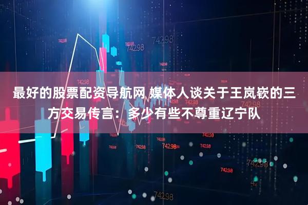 最好的股票配资导航网 媒体人谈关于王岚嵚的三方交易传言：多少有些不尊重辽宁队