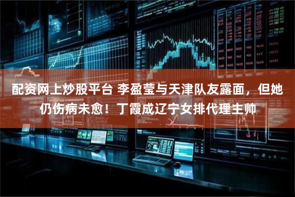 配资网上炒股平台 李盈莹与天津队友露面，但她仍伤病未愈！丁霞成辽宁女排代理主帅