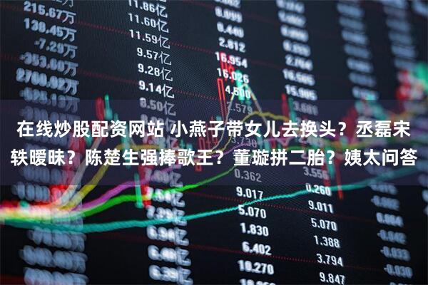 在线炒股配资网站 小燕子带女儿去换头？丞磊宋轶暧昧？陈楚生强捧歌王？董璇拼二胎？姨太问答