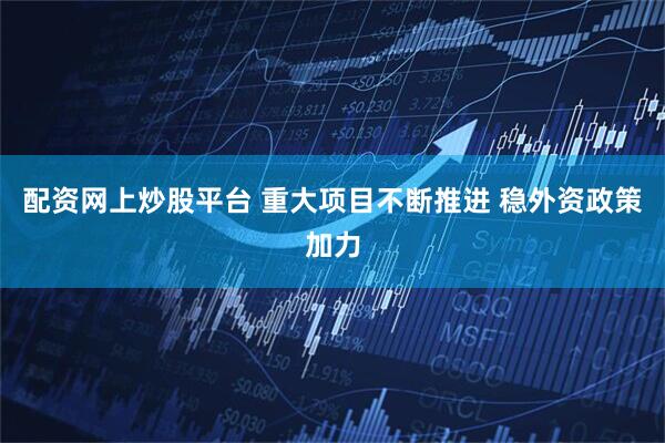 配资网上炒股平台 重大项目不断推进 稳外资政策加力