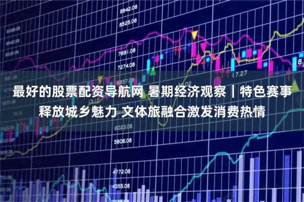 最好的股票配资导航网 暑期经济观察｜特色赛事释放城乡魅力 文体旅融合激发消费热情